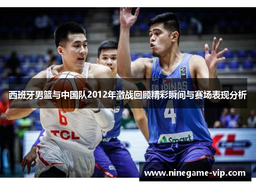 西班牙男篮与中国队2012年激战回顾精彩瞬间与赛场表现分析